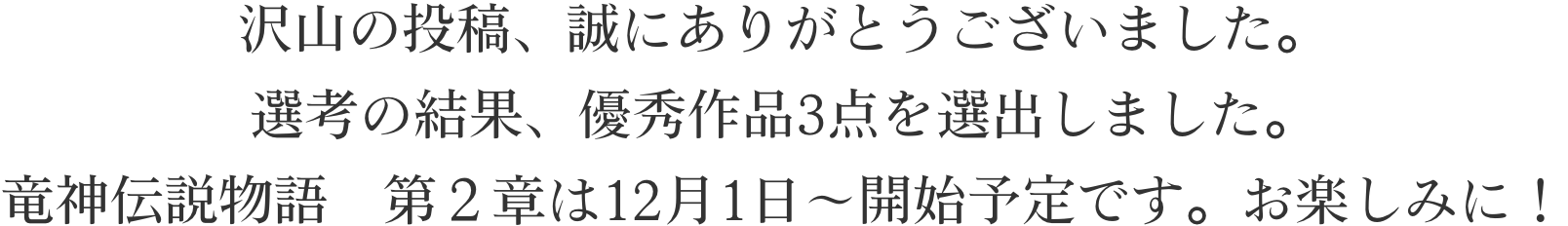 沢山の投稿、誠にありがとうございました。選考の結果、優秀作品3点を選出しました。竜神伝説物語　第２章は12月1日～開始予定です。お楽しみに！