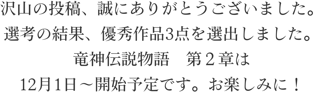 沢山の投稿、誠にありがとうございました。選考の結果、優秀作品3点を選出しました。竜神伝説物語　第２章は12月1日～開始予定です。お楽しみに！
